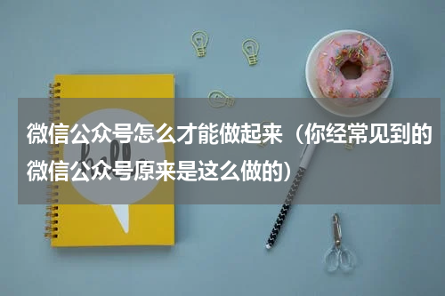 微信公众号怎么才能做起来（你经常见到的微信公众号原来是这么做的）