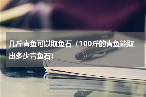 几斤青鱼可以取鱼石（100斤的青鱼能取出多少青鱼石）