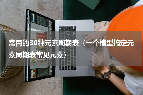 常用的30种元素周期表（一个模型搞定元素周期表常见元素）