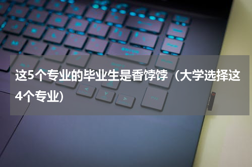这5个专业的毕业生是香饽饽（大学选择这4个专业）