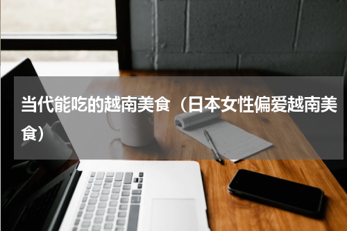 当代能吃的越南美食（日本女性偏爱越南美食）