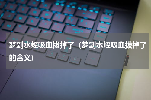梦到水蛭吸血拔掉了（梦到水蛭吸血拔掉了的含义）