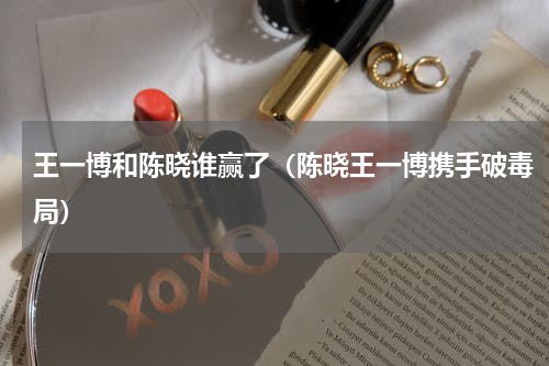 王一博和陈晓谁赢了（陈晓王一博携手破毒局）