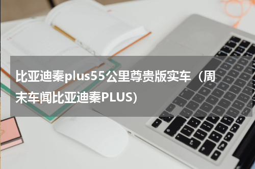 比亚迪秦plus55公里尊贵版实车（周末车闻比亚迪秦PLUS）