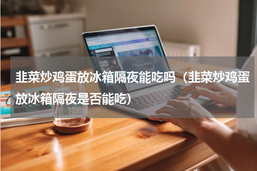 韭菜炒鸡蛋放冰箱隔夜能吃吗（韭菜炒鸡蛋放冰箱隔夜是否能吃）