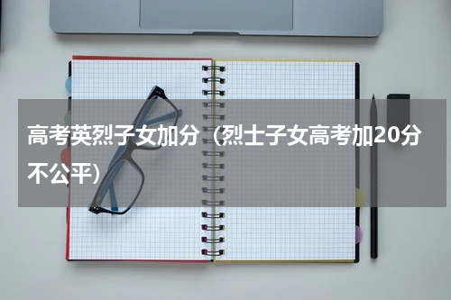 高考英烈子女加分（烈士子女高考加20分不公平）