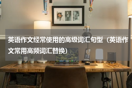 英语作文经常使用的高级词汇句型（英语作文常用高频词汇替换）