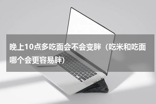 晚上10点多吃面会不会变胖（吃米和吃面哪个会更容易胖）