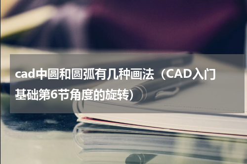 cad中圆和圆弧有几种画法（CAD入门基础第6节角度的旋转）