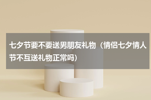 七夕节要不要送男朋友礼物（情侣七夕情人节不互送礼物正常吗）