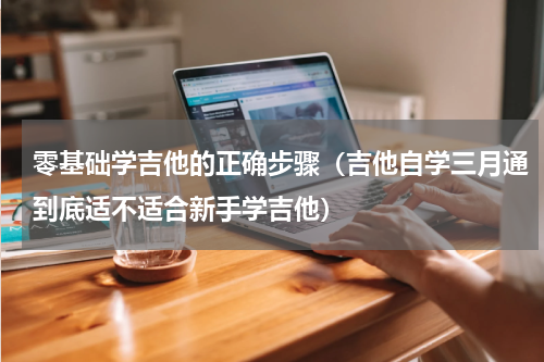 零基础学吉他的正确步骤（吉他自学三月通到底适不适合新手学吉他）