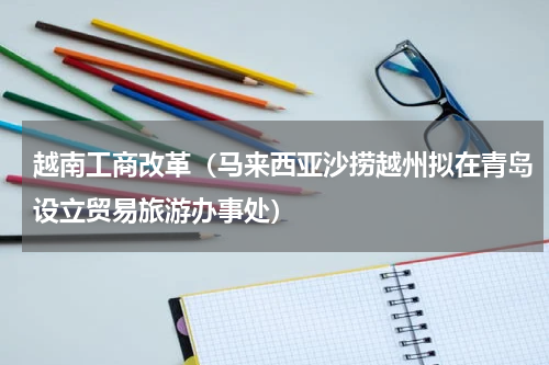 越南工商改革（马来西亚沙捞越州拟在青岛设立贸易旅游办事处）