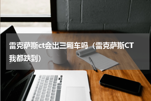 雷克萨斯ct会出三厢车吗（雷克萨斯CT我都跌到）