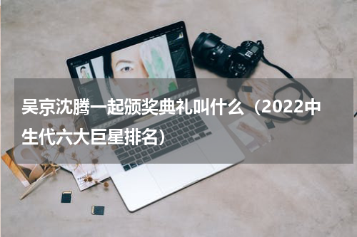 吴京沈腾一起颁奖典礼叫什么（2022中生代六大巨星排名）