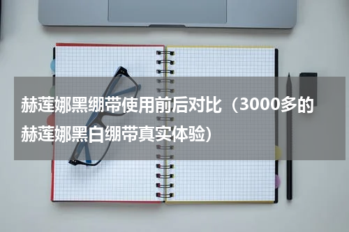 赫莲娜黑绷带使用前后对比（3000多的赫莲娜黑白绷带真实体验）