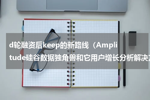 d轮融资后keep的新路线（Amplitude硅谷数据独角兽和它用户增长分析解决方案）