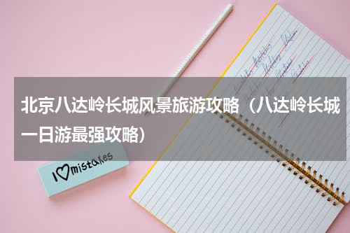 北京八达岭长城风景旅游攻略（八达岭长城一日游最强攻略）