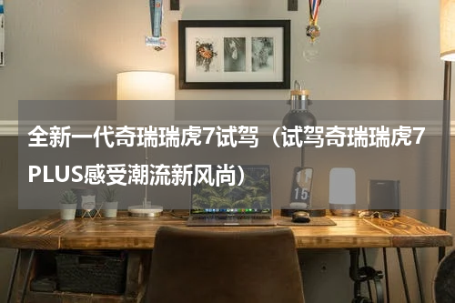 全新一代奇瑞瑞虎7试驾（试驾奇瑞瑞虎7PLUS感受潮流新风尚）