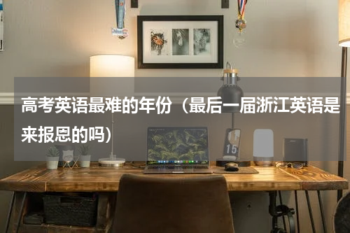 高考英语最难的年份（最后一届浙江英语是来报恩的吗）