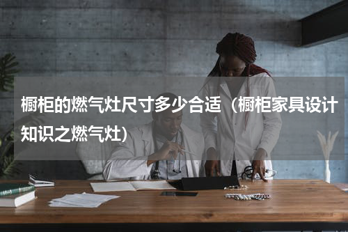 橱柜的燃气灶尺寸多少合适（橱柜家具设计知识之燃气灶）