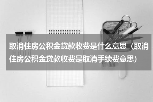 取消住房公积金贷款收费是什么意思（取消住房公积金贷款收费是取消手续费意思）