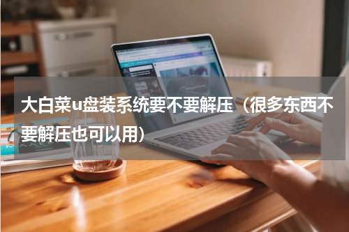 大白菜u盘装系统要不要解压（很多东西不要解压也可以用）