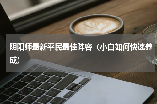 阴阳师最新平民最佳阵容（小白如何快速养成）