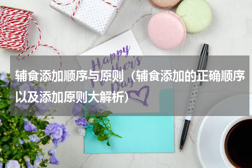 辅食添加顺序与原则（辅食添加的正确顺序以及添加原则大解析）