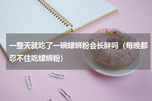 一整天就吃了一碗螺蛳粉会长胖吗（每晚都忍不住吃螺蛳粉）