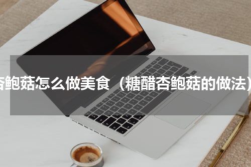 杏鲍菇怎么做美食（糖醋杏鲍菇的做法）