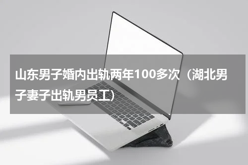 山东男子婚内出轨两年100多次（湖北男子妻子出轨男员工）