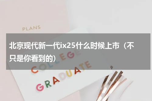 北京现代新一代ix25什么时候上市（不只是你看到的）