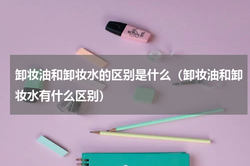 卸妆油和卸妆水的区别是什么（卸妆油和卸妆水有什么区别）