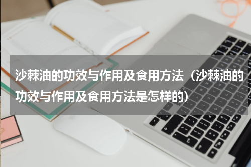 沙棘油的功效与作用及食用方法（沙棘油的功效与作用及食用方法是怎样的）
