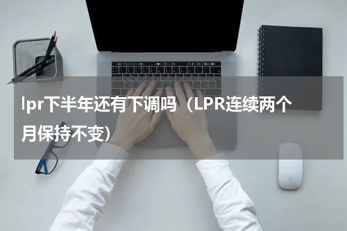 lpr下半年还有下调吗（LPR连续两个月保持不变）