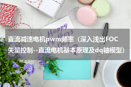 直流减速电机pwm频率（深入浅出FOC矢量控制--直流电机基本原理及dq轴模型）