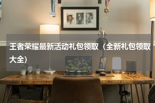 王者荣耀最新活动礼包领取（全新礼包领取大全）