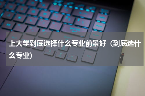 上大学到底选择什么专业前景好（到底选什么专业）