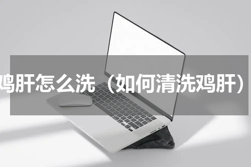 鸡肝怎么洗（如何清洗鸡肝）