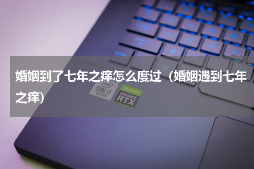 婚姻到了七年之痒怎么度过（婚姻遇到七年之痒）