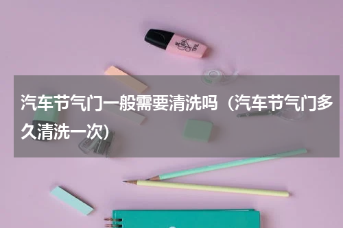 汽车节气门一般需要清洗吗（汽车节气门多久清洗一次）