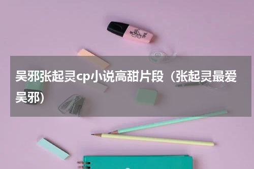 吴邪张起灵cp小说高甜片段（张起灵最爱吴邪）