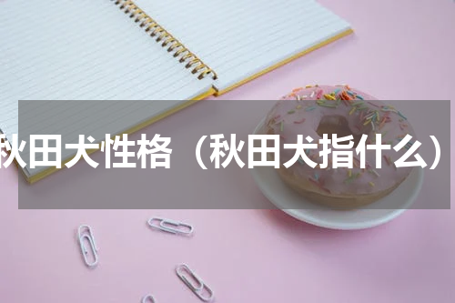 秋田犬性格（秋田犬指什么）