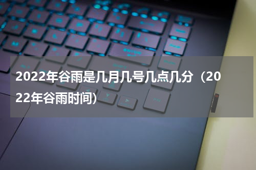 2022年谷雨是几月几号几点几分（2022年谷雨时间）