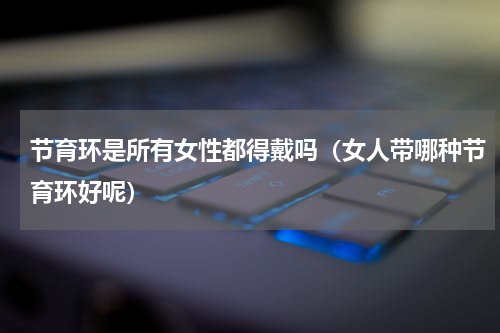 节育环是所有女性都得戴吗（女人带哪种节育环好呢）