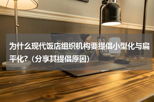 为什么现代饭店组织机构要提倡小型化与扁平化?（分享其提倡原因）