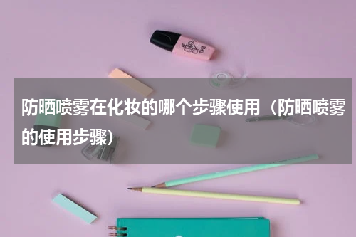 防晒喷雾在化妆的哪个步骤使用（防晒喷雾的使用步骤）