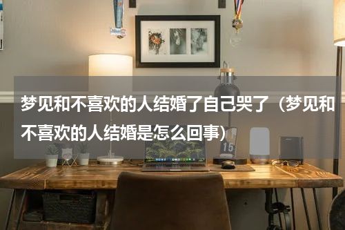 梦见和不喜欢的人结婚了自己哭了（梦见和不喜欢的人结婚是怎么回事）
