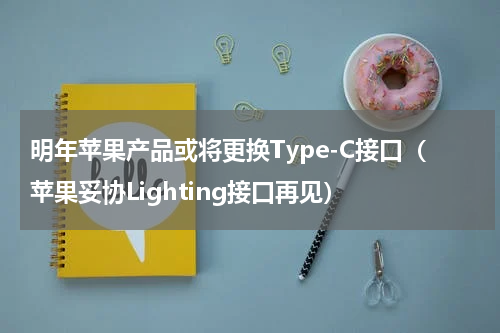 明年苹果产品或将更换Type-C接口（苹果妥协Lighting接口再见）