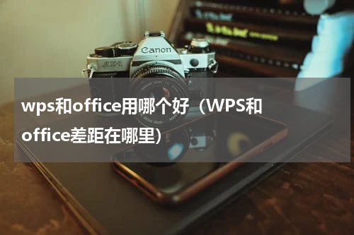 wps和office用哪个好（WPS和office差距在哪里）